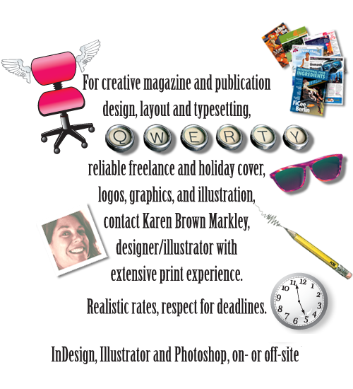 
            For creative magazine and publication design, layout, and typesetting,
            reliable freelance and holiday cover,
            logos, graphics, and illustration,
            contact Karen Brown Markley,
            designer / illustrator with extensive print experience.
            Realistic rates, respect for deadlines.
            InDesign, Illustrator, Photoshop, and Quark Xpress, on- or off-site,
            based in Greater London and East Anglia, UK
            
